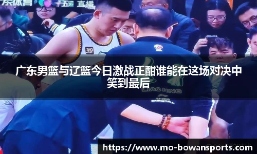 广东男篮与辽篮今日激战正酣谁能在这场对决中笑到最后